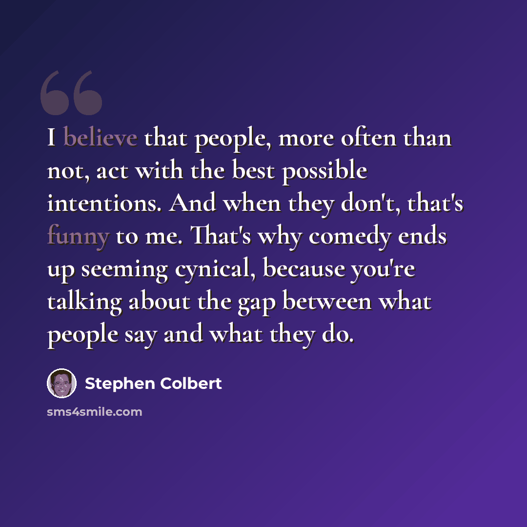 “I believe that people, more often than not, act with the best possible intentions. And when they don't, that's funny to me. That's why comedy ends up seeming cynical, because you're talking about the gap between what people say and what they do.” quote by Stephen Colbert