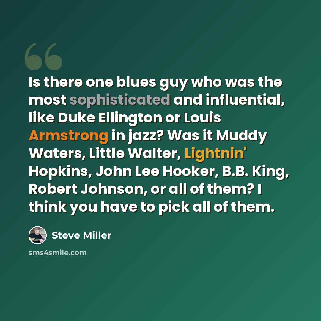 “Is there one blues guy who was the most sophisticated and influential, like Duke Ellington or Louis Armstrong in jazz? Was it Muddy Waters, Little Walter, Lightnin' Hopkins, John Lee Hooker, B.B. King, Robert Johnson, or all of them? I think you have to pick all of them.” quote by Steve Miller