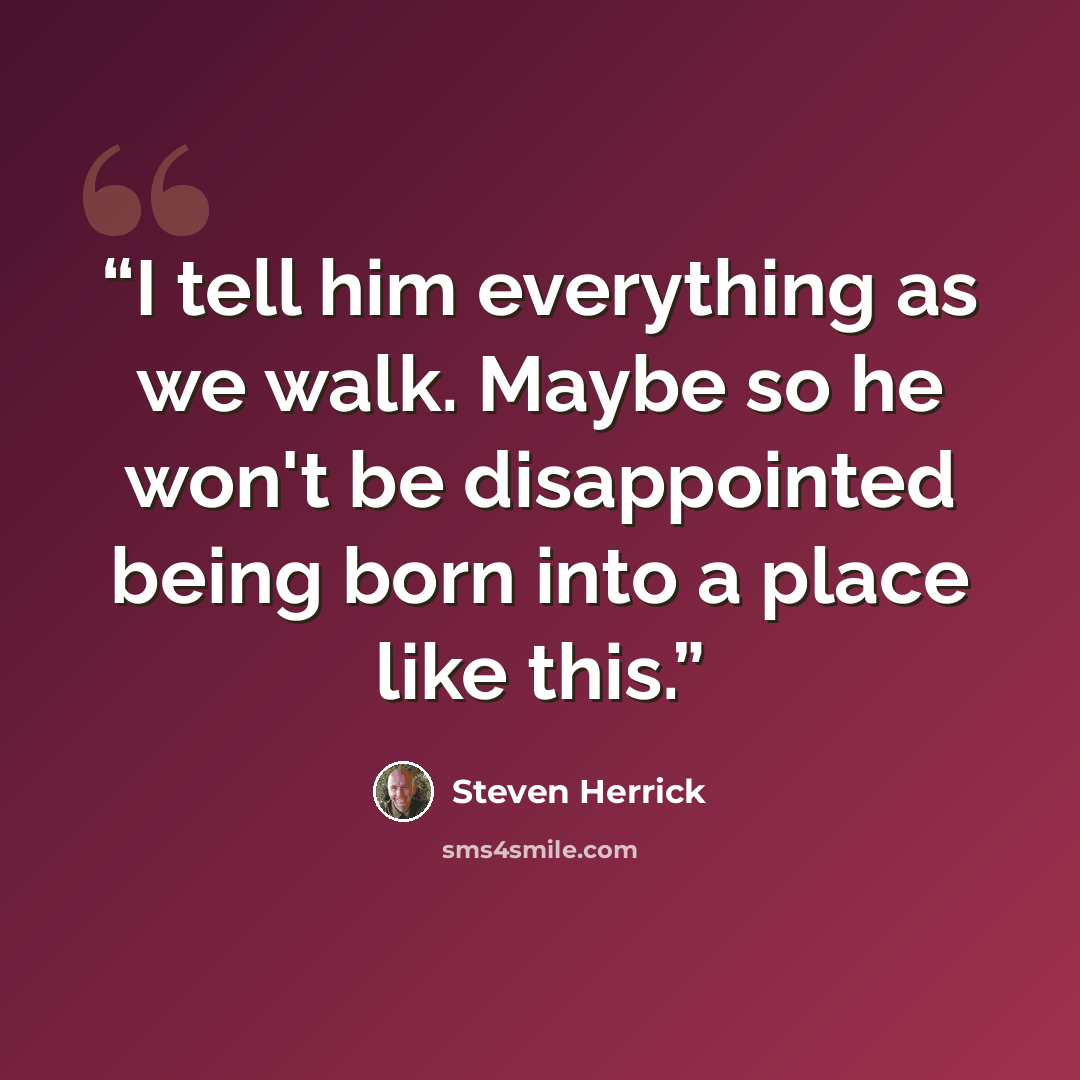 “I tell him everything as we walk. Maybe so he won't be disappointed being born into a place like this.” quote by Steven Herrick