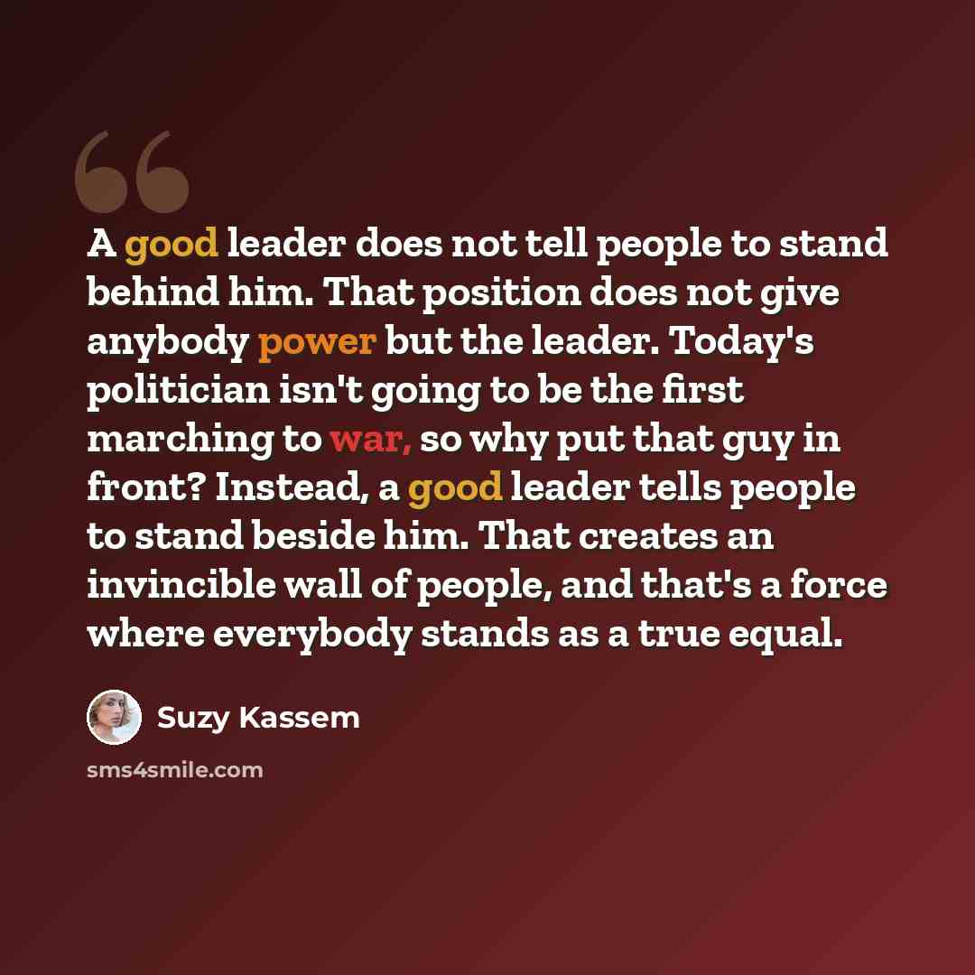 “A good leader does not tell people to stand behind him. That position does not give anybody power but the leader. Today's politician isn't going to be the first marching to war, so why put that guy in front? Instead, a good leader tells people to stand beside him. That creates an invincible wall…” quote by Suzy Kassem