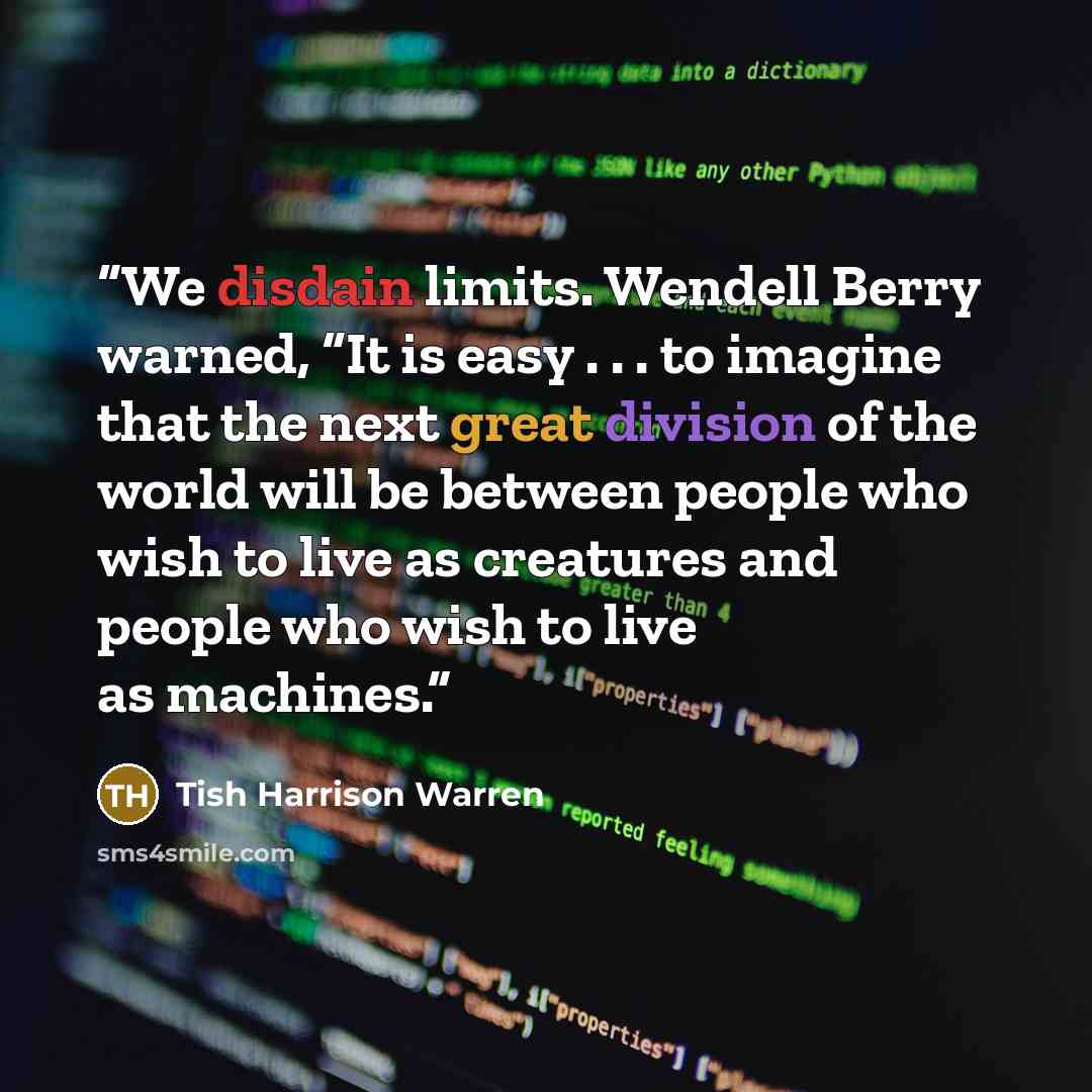 “We disdain limits. Wendell Berry warned, “It is easy . . . to imagine that the next great division of the world will be between people who wish to live as creatures and people who wish to live as machines.” quote by Tish Harrison Warren