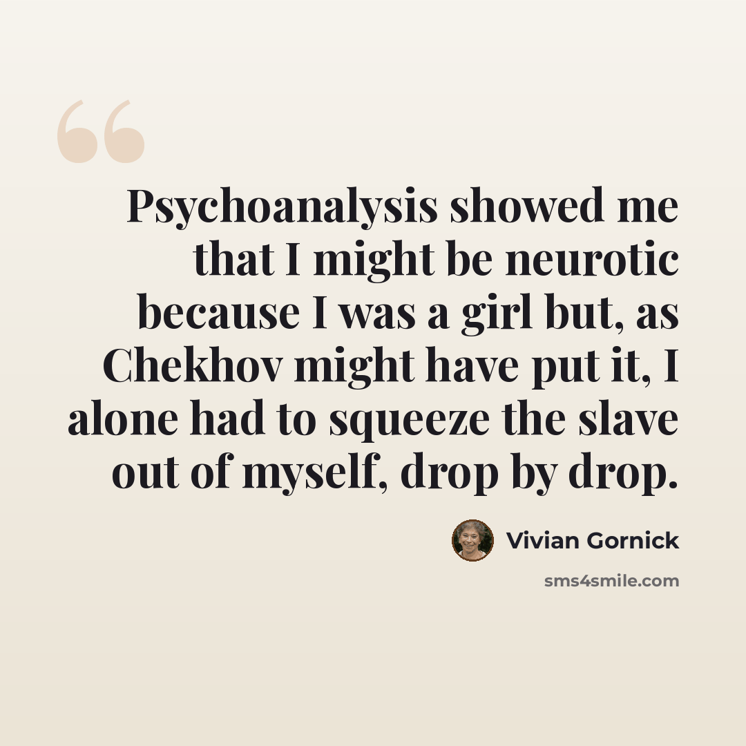 “Psychoanalysis showed me that I might be neurotic because I was a girl but, as Chekhov might have put it, I alone had to squeeze the slave out of myself, drop by drop.” quote by Vivian Gornick