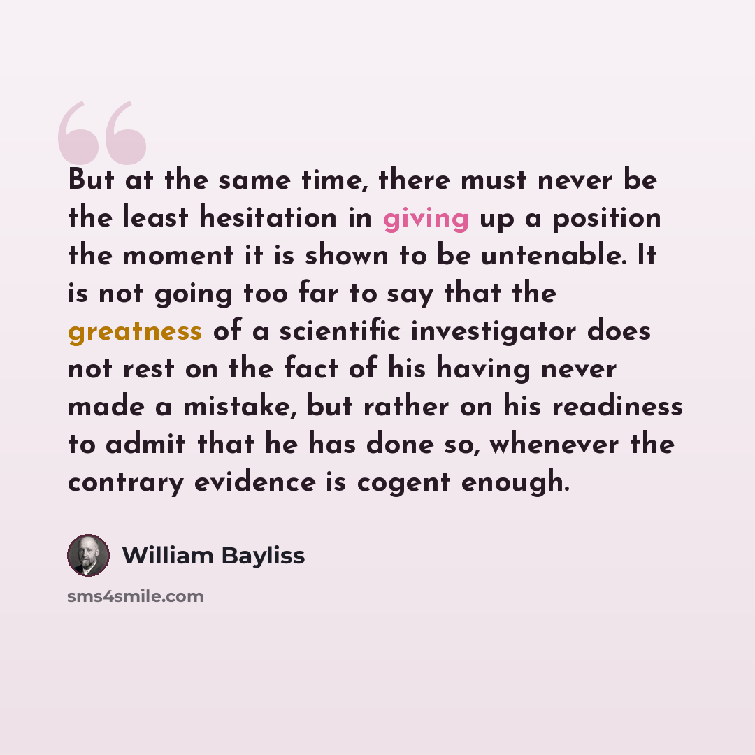 “But at the same time, there must never be the least hesitation in giving up a position the moment it is shown to be untenable. It is not going too far to say that the greatness of a scientific investigator does not rest on the fact of his having never made a mistake, but rather on his readiness to…” quote by William Bayliss