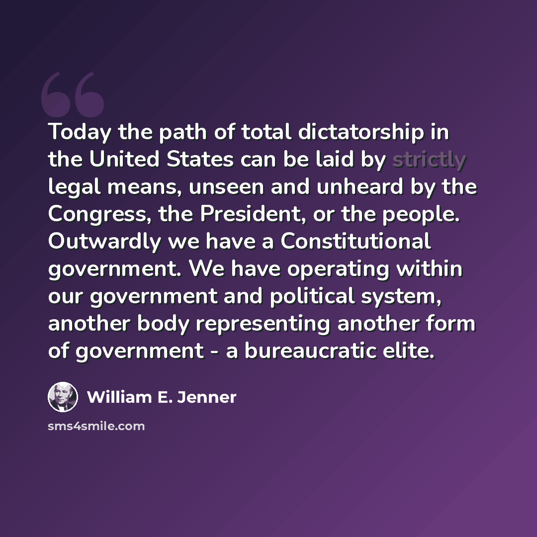“Today the path of total dictatorship in the United States can be laid by strictly legal means, unseen and unheard by the Congress, the President, or the people. Outwardly we have a Constitutional government. We have operating within our government and political system, another body representing…” quote by William E. Jenner