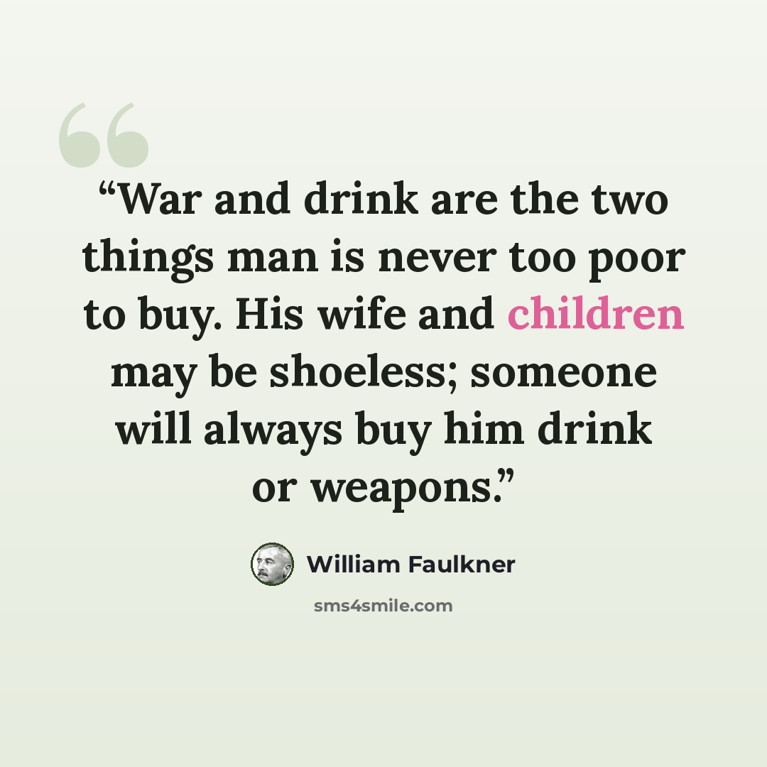 “War and drink are the two things man is never too poor to buy. His wife and children may be shoeless; someone will always buy him drink or weapons.” quote by William Faulkner