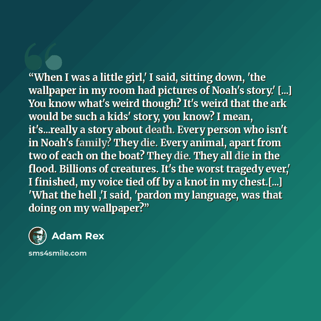 “When I was a little girl,' I said, sitting down, 'the wallpaper in my room had pictures of Noah's story.' [...] You know what's weird though? It's weird that the ark would be such a kids' story, you know? I mean, it's...really a story about death. Every person who isn't in Noah's family? They die…” quote by Adam Rex