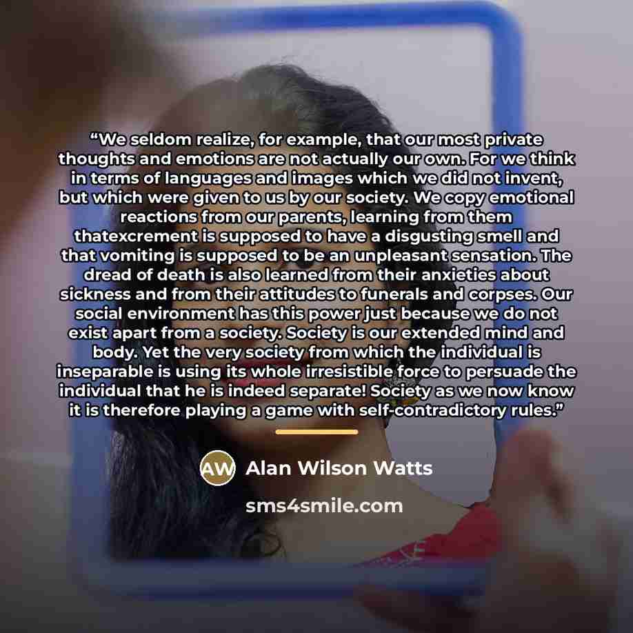 “We seldom realize, for example, that our most private thoughts and emotions are not actually our own. For we think in terms of languages and images which we did not invent, but which were given to us by our society. We copy emotional reactions from our parents, learning from them thatexcrement is…” quote by Alan Wilson Watts
