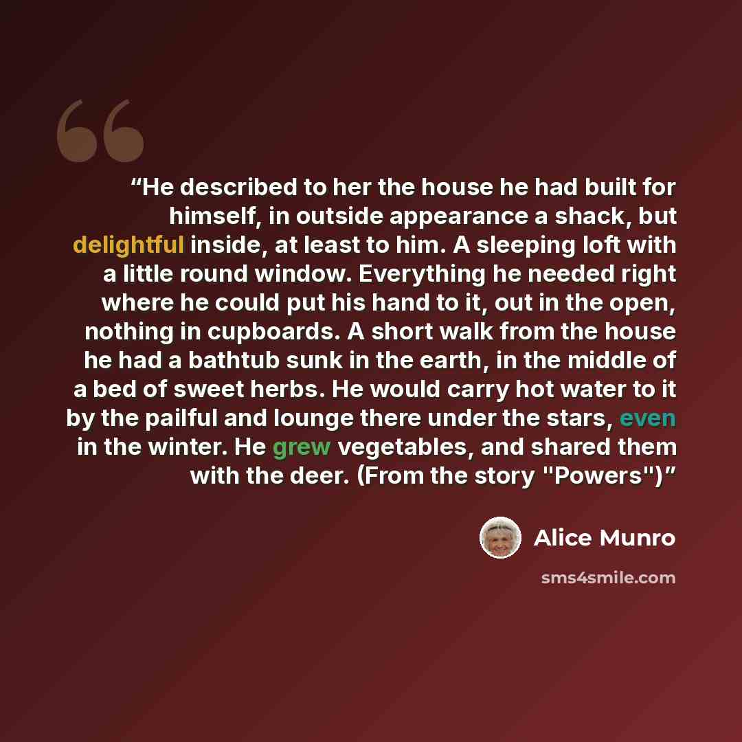 “He described to her the house he had built for himself, in outside appearance a shack, but delightful inside, at least to him. A sleeping loft with a little round window. Everything he needed right where he could put his hand to it, out in the open, nothing in cupboards. A short walk from the…” quote by Alice Munro