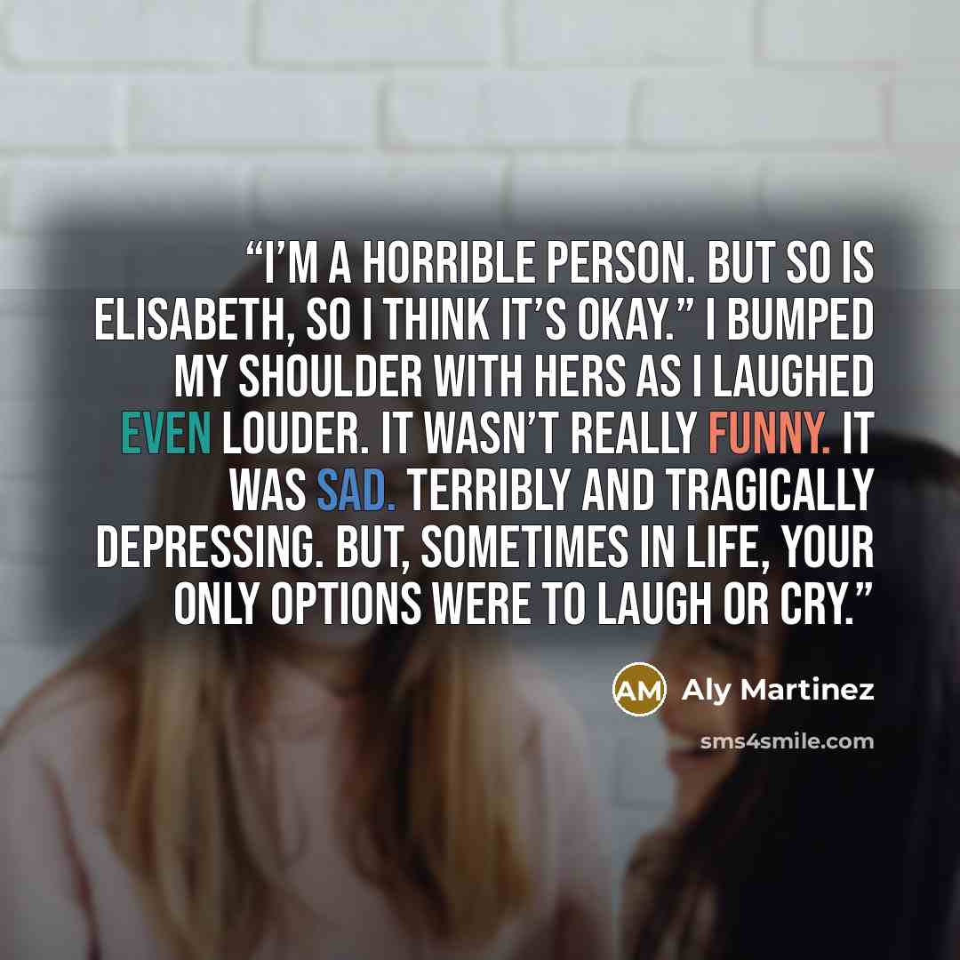 “I’m a horrible person. But so is Elisabeth, so I think it’s okay.” I bumped my shoulder with hers as I laughed even louder. It wasn’t really funny. It was sad. Terribly and tragically depressing. But, sometimes in life, your only options were to laugh or cry.” quote by Aly Martinez