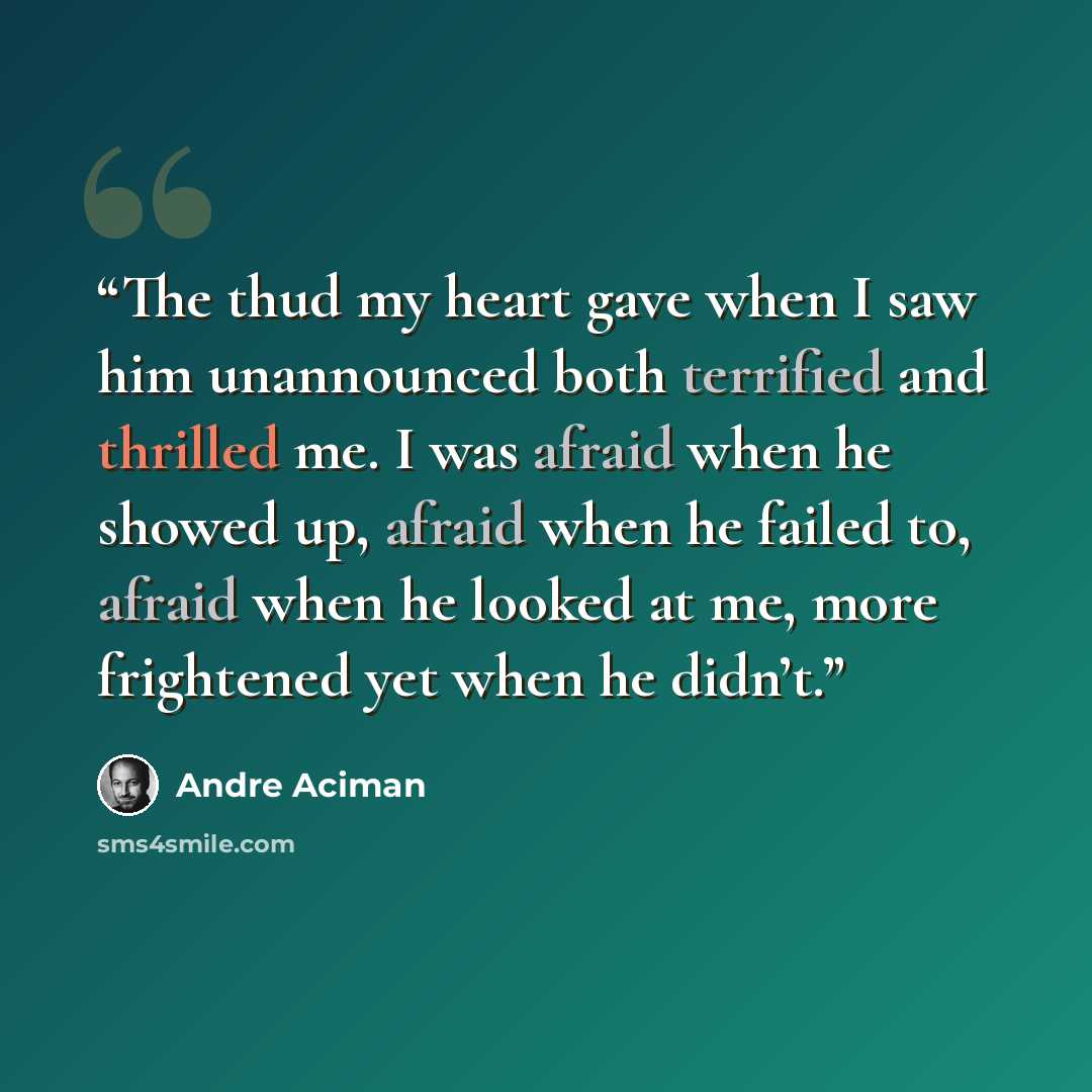 “The thud my heart gave when I saw him unannounced both terrified and thrilled me. I was afraid when he showed up, afraid when he failed to, afraid when he looked at me, more frightened yet when he didn’t.” quote by André Aciman