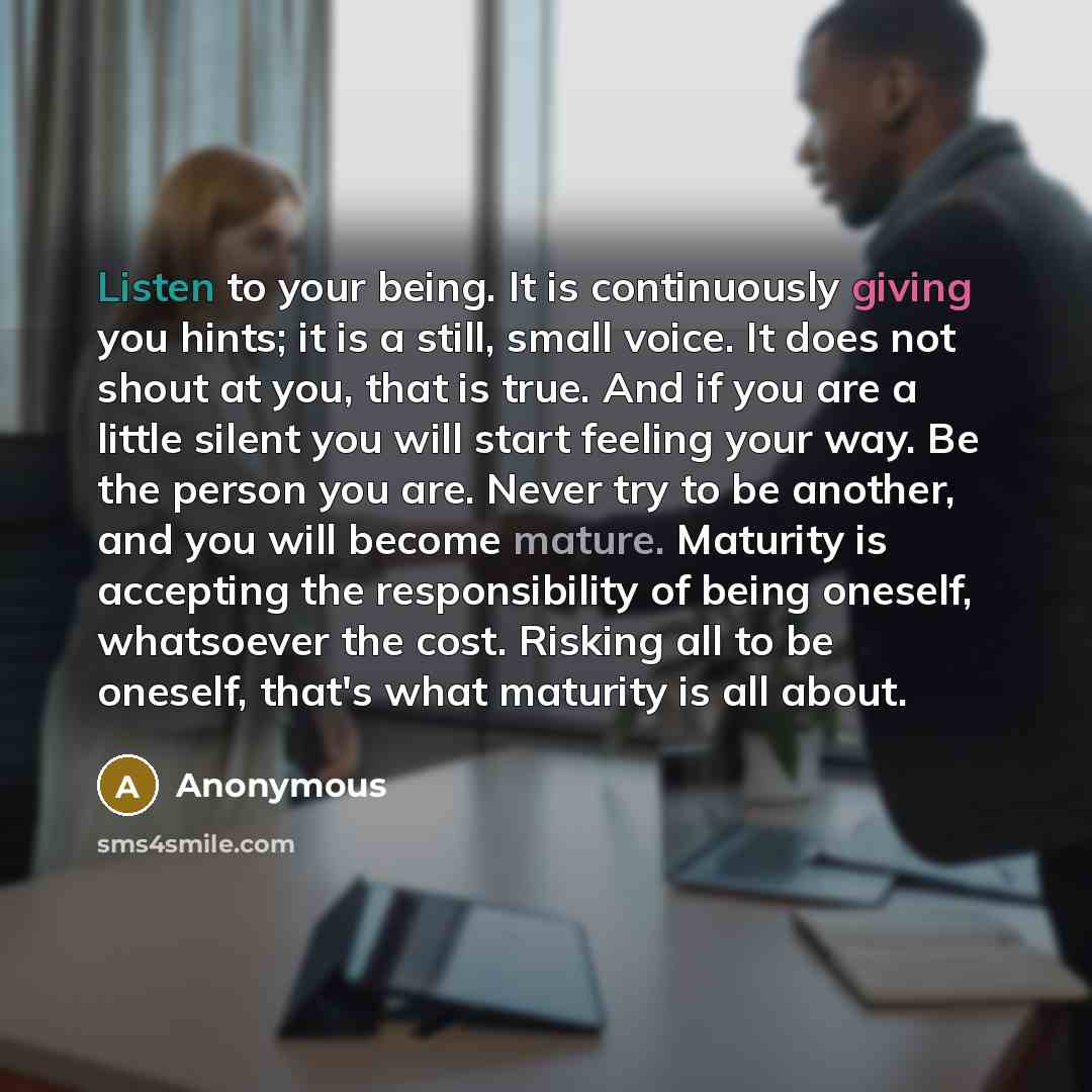 “Listen to your being. It is continuously giving you hints; it is a still, small voice. It does not shout at you, that is true. And if you are a little silent you will start feeling your way. Be the person you are. Never try to be another, and you will become mature. Maturity is accepting the…” quote by Anonymous
