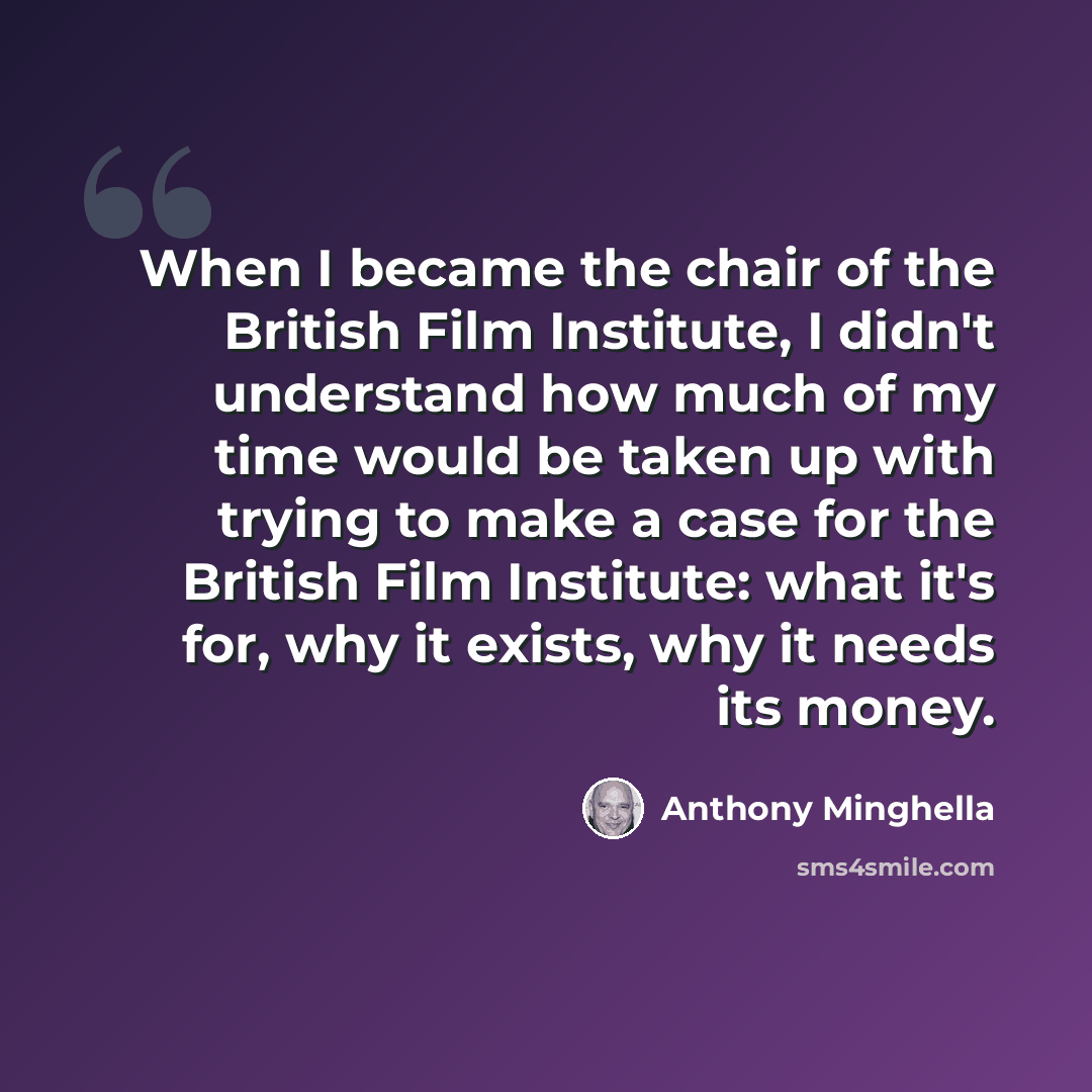 “When I became the chair of the British Film Institute, I didn't understand how much of my time would be taken up with trying to make a case for the British Film Institute: what it's for, why it exists, why it needs its money.” quote by Anthony Minghella