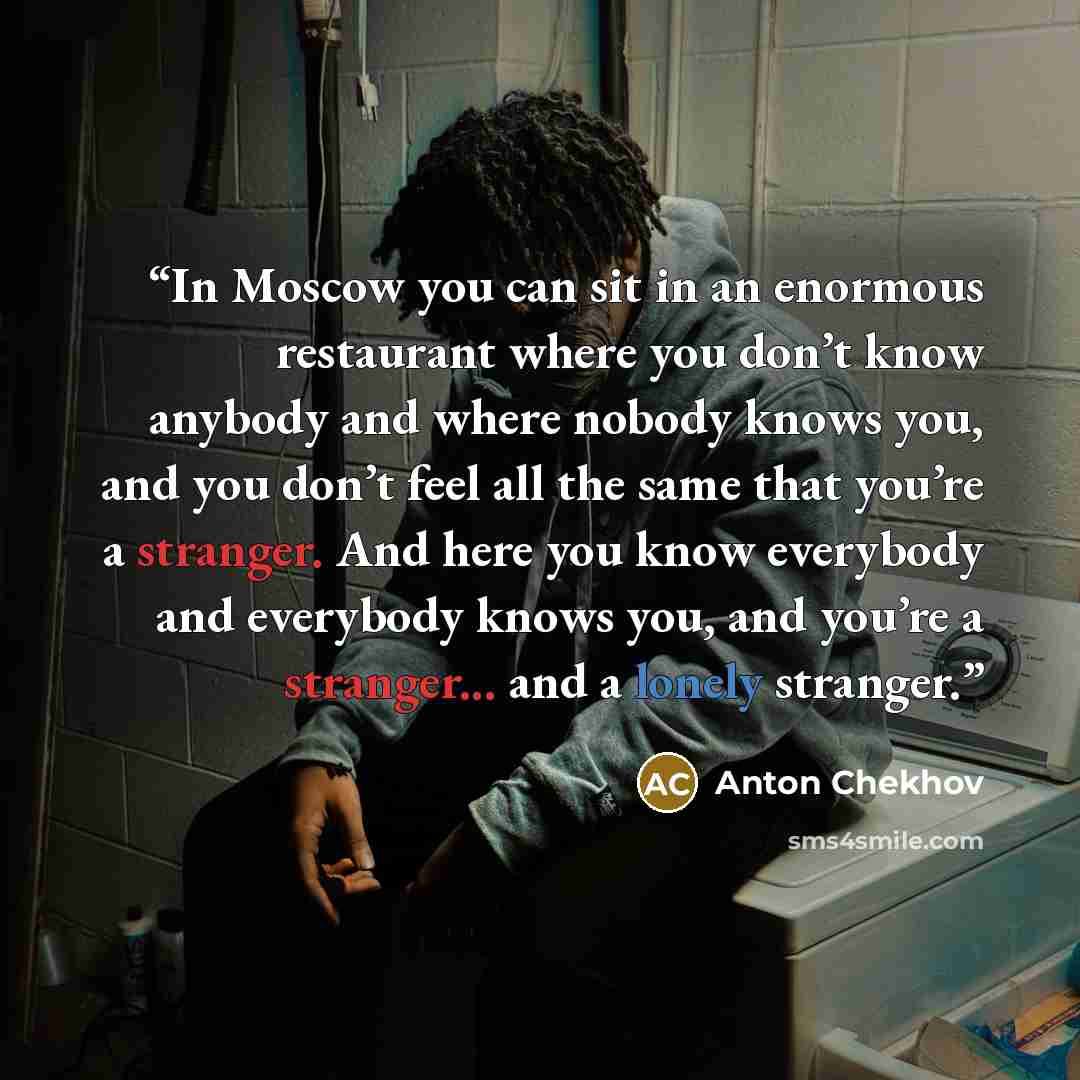 “In Moscow you can sit in an enormous restaurant where you don’t know anybody and where nobody knows you, and you don’t feel all the same that you’re a stranger. And here you know everybody and everybody knows you, and you’re a stranger... and a lonely stranger.” quote by Anton Chekhov