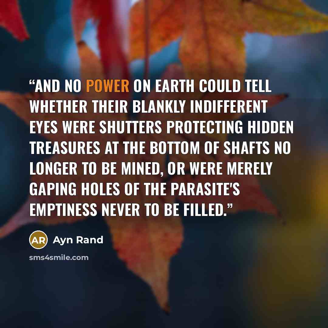 “And no power on earth could tell whether their blankly indifferent eyes were shutters protecting hidden treasures at the bottom of shafts no longer to be mined, or were merely gaping holes of the parasite's emptiness never to be filled.” quote by Ayn Rand
