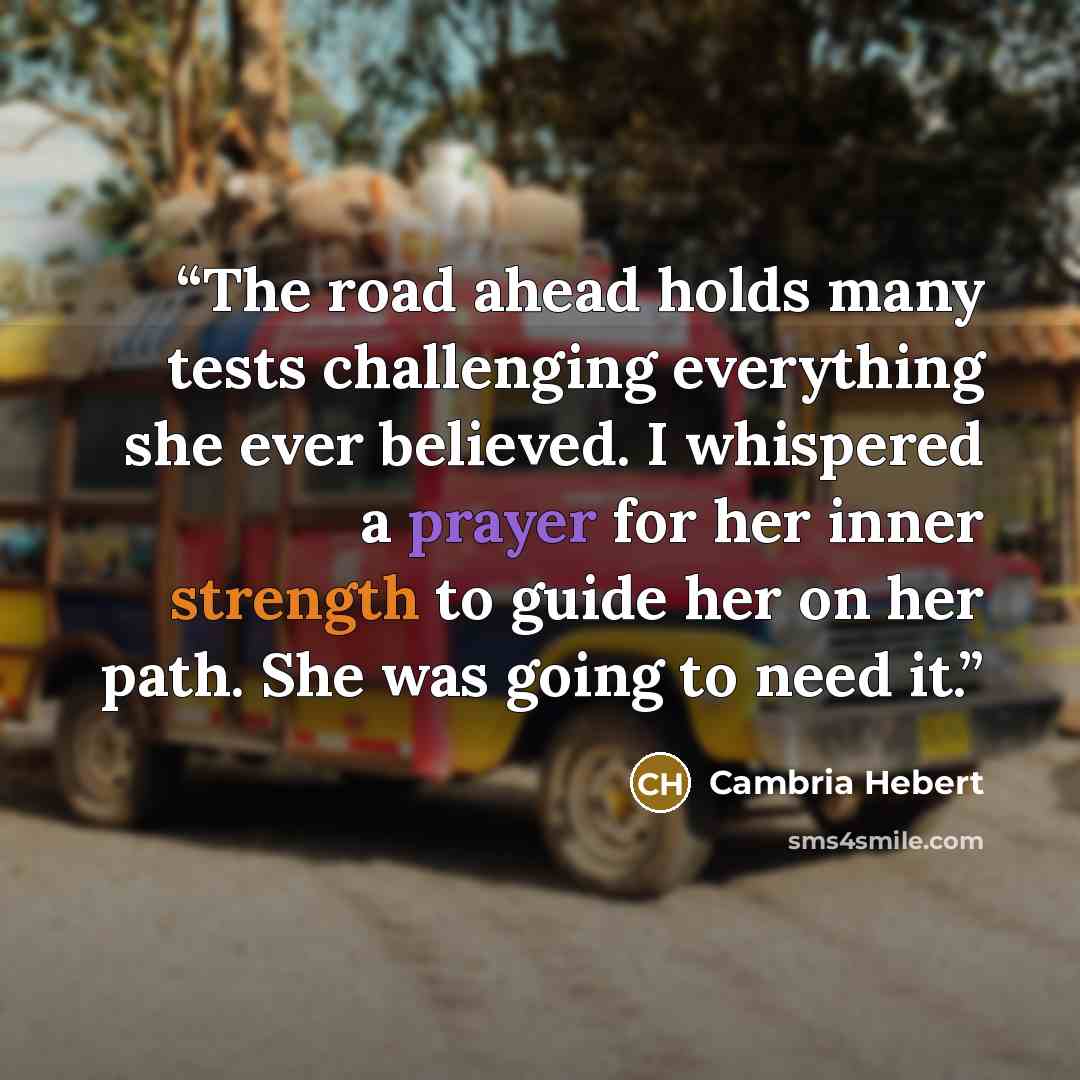 “The road ahead holds many tests challenging everything she ever believed. I whispered a prayer for her inner strength to guide her on her path. She was going to need it.” quote by Cambria Hebert