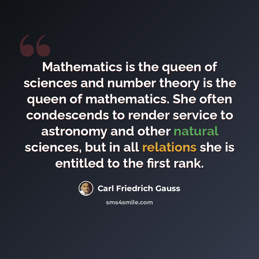 “Mathematics is the queen of sciences and number theory is the queen of mathematics. She often condescends to render service to astronomy and other natural sciences, but in all relations she is entitled to the first rank.” quote by Carl Friedrich Gauss