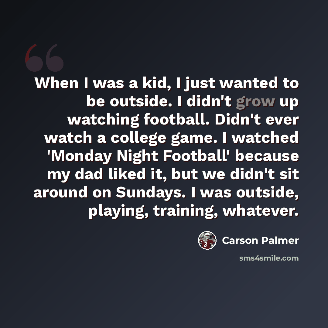 “When I was a kid, I just wanted to be outside. I didn't grow up watching football. Didn't ever watch a college game. I watched 'Monday Night Football' because my dad liked it, but we didn't sit around on Sundays. I was outside, playing, training, whatever.” quote by Carson Palmer