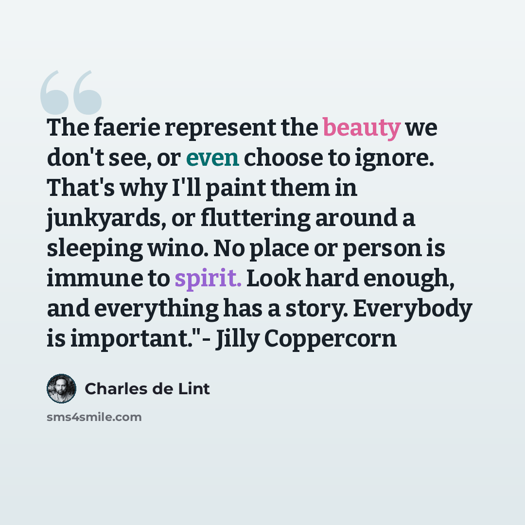 “The faerie represent the beauty we don't see, or even choose to ignore. That's why I'll paint them in junkyards, or fluttering around a sleeping wino. No place or person is immune to spirit. Look hard enough, and everything has a story. Everybody is important."- Jilly Coppercorn” quote by Charles de Lint