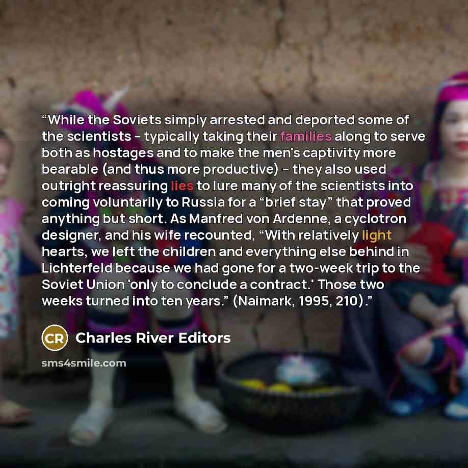 “While the Soviets simply arrested and deported some of the scientists – typically taking their families along to serve both as hostages and to make the men's captivity more bearable (and thus more productive) – they also used outright reassuring lies to lure many of the scientists into coming…” quote by Charles River Editors