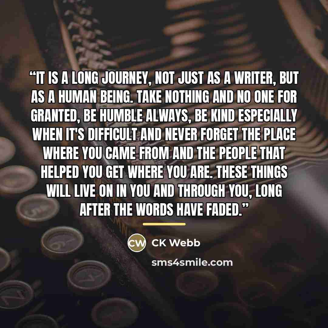 “It is a long journey, not just as a writer, but as a human being. Take nothing and no one for granted, be humble always, be kind especially when it's difficult and never forget the place where you came from and the people that helped you get where you are. These things will live on in you and…” quote by CK Webb