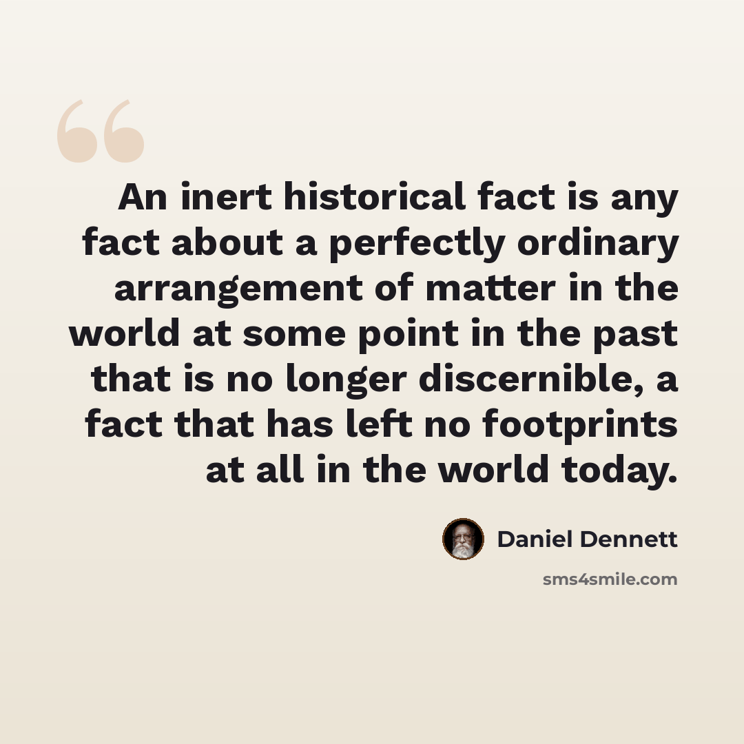 “An inert historical fact is any fact about a perfectly ordinary arrangement of matter in the world at some point in the past that is no longer discernible, a fact that has left no footprints at all in the world today.” quote by Daniel Dennett