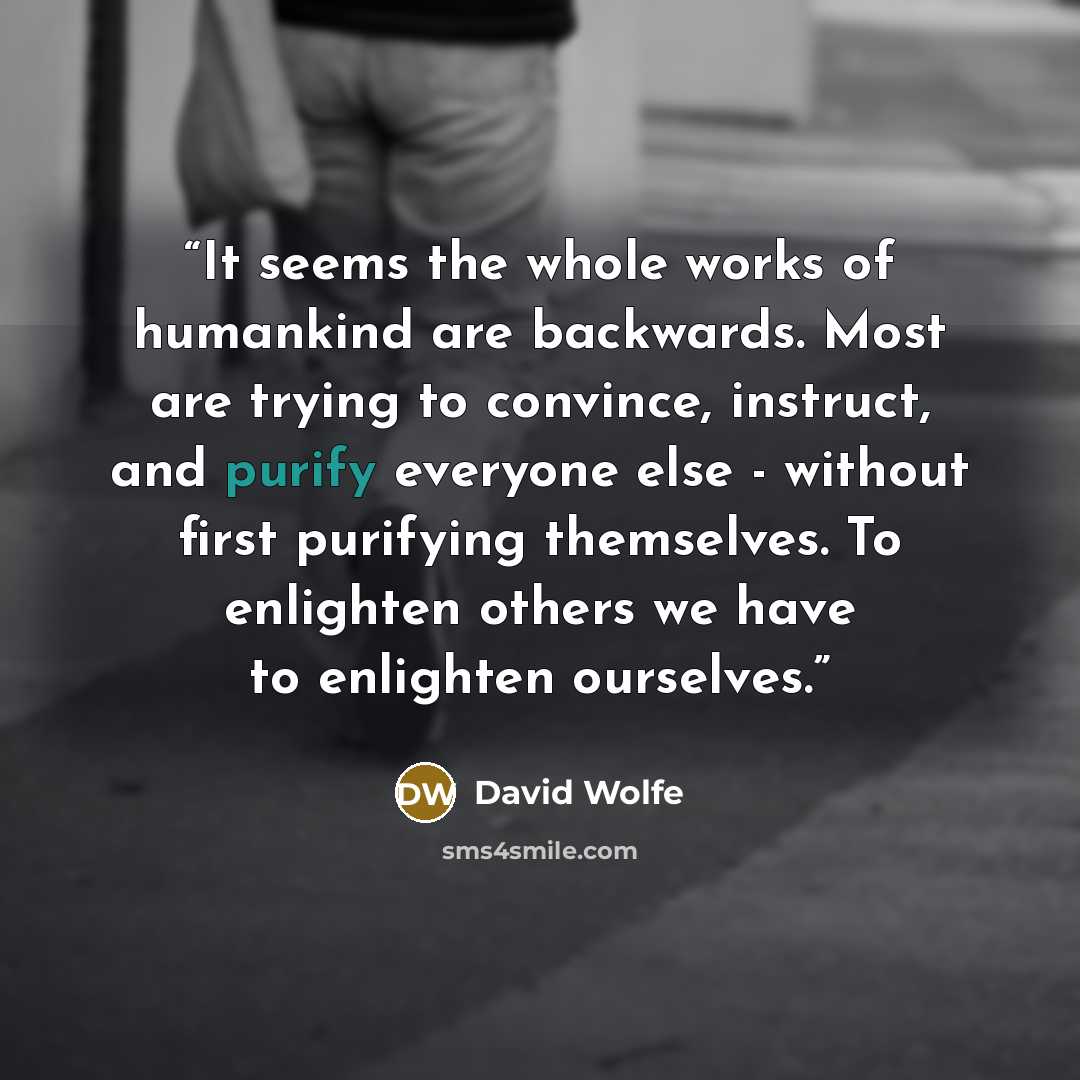 “It seems the whole works of humankind are backwards. Most are trying to convince, instruct, and purify everyone else - without first purifying themselves. To enlighten others we have to enlighten ourselves.” quote by David Wolfe