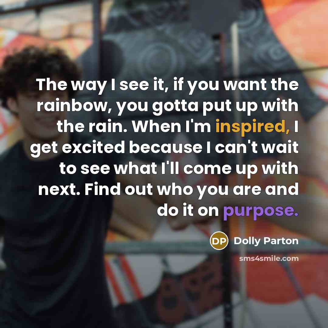 “The way I see it, if you want the rainbow, you gotta put up with the rain. When I'm inspired, I get excited because I can't wait to see what I'll come up with next. Find out who you are and do it on purpose.” quote by Dolly Parton