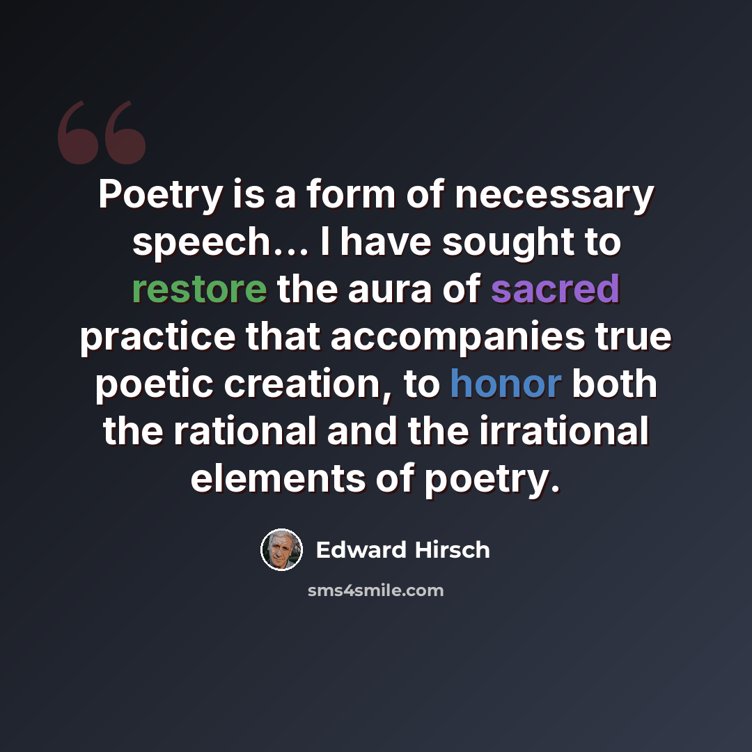 “Poetry is a form of necessary speech... I have sought to restore the aura of sacred practice that accompanies true poetic creation, to honor both the rational and the irrational elements of poetry.” quote by Edward Hirsch