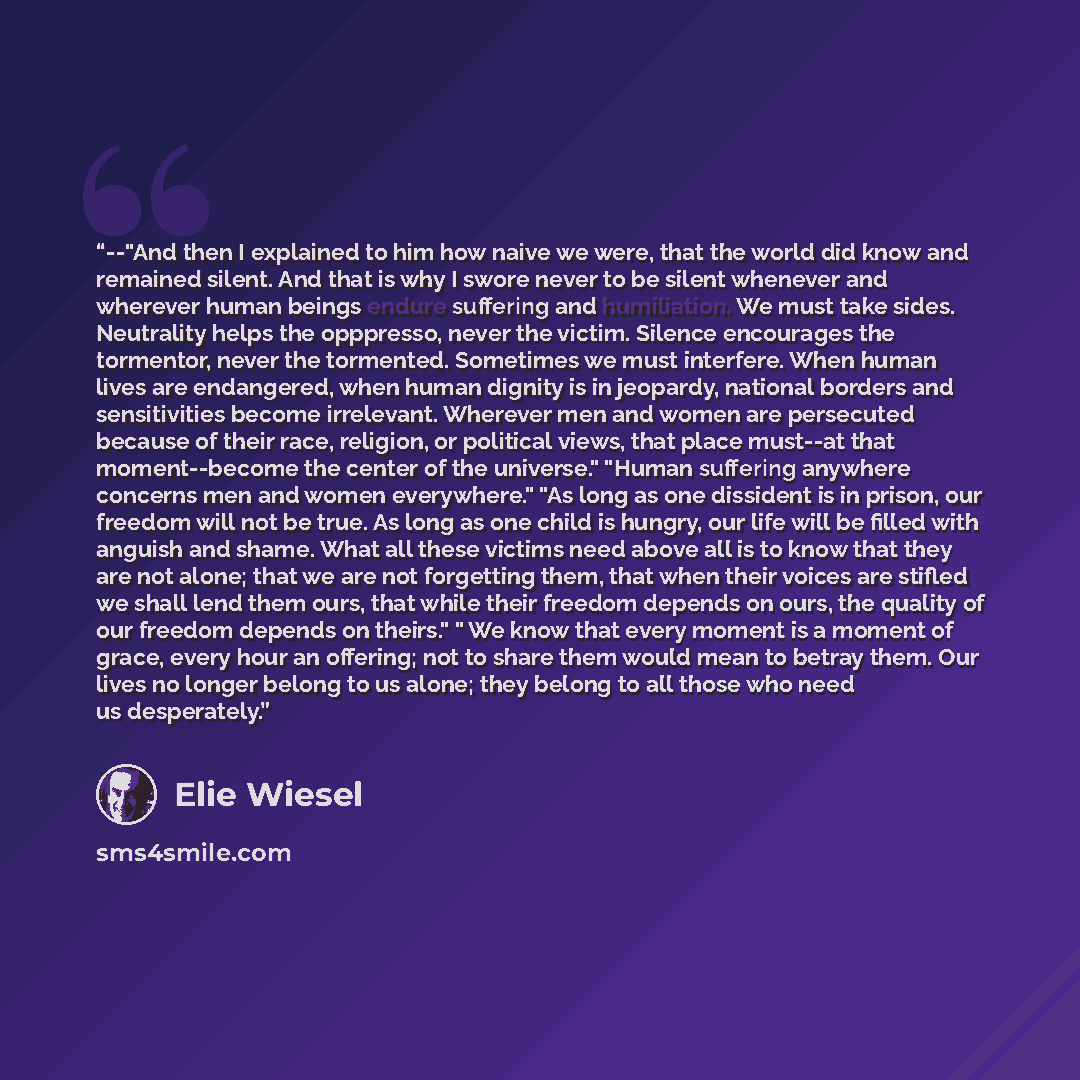 “--"And then I explained to him how naive we were, that the world did know and remained silent. And that is why I swore never to be silent whenever and wherever human beings endure suffering and humiliation. We must take sides. Neutrality helps the opppresso, never the victim. Silence encourages…” quote by Élie Wiesel