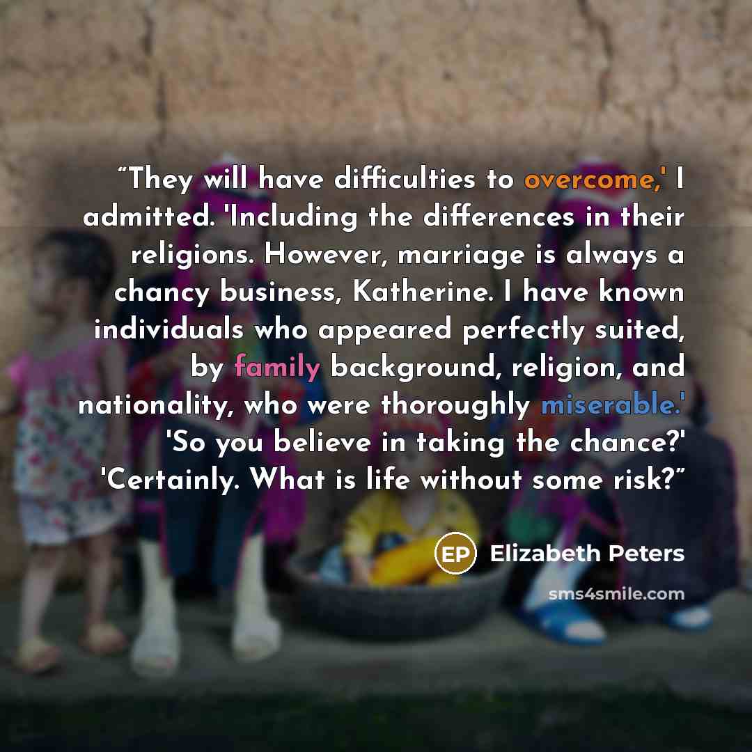 “They will have difficulties to overcome,' I admitted. 'Including the differences in their religions. However, marriage is always a chancy business, Katherine. I have known individuals who appeared perfectly suited, by family background, religion, and nationality, who were thoroughly miserable.'…” quote by Elizabeth Peters