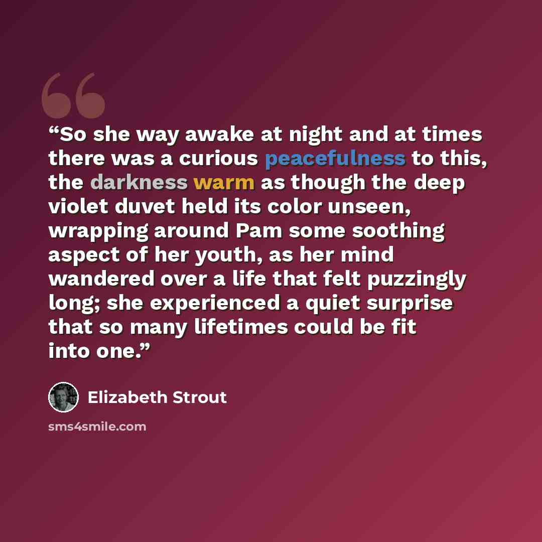 “So she way awake at night and at times there was a curious peacefulness to this, the darkness warm as though the deep violet duvet held its color unseen, wrapping around Pam some soothing aspect of her youth, as her mind wandered over a life that felt puzzingly long; she experienced a quiet…” quote by Elizabeth Strout