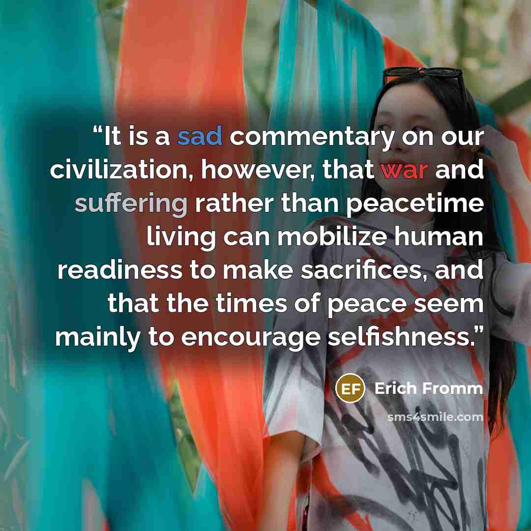 “It is a sad commentary on our civilization, however, that war and suffering rather than peacetime living can mobilize human readiness to make sacrifices, and that the times of peace seem mainly to encourage selfishness.” quote by Erich Fromm