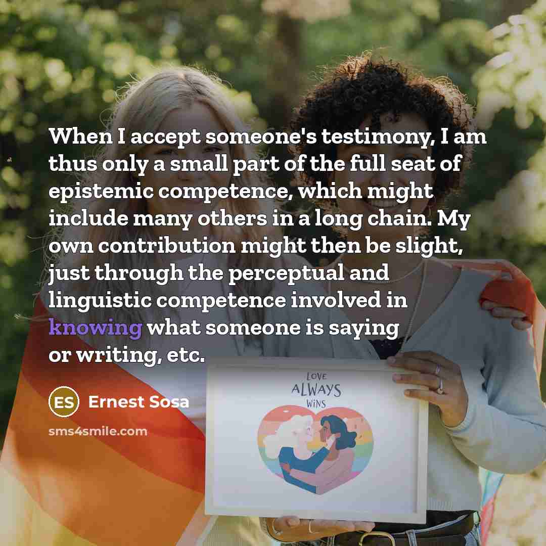 “When I accept someone's testimony, I am thus only a small part of the full seat of epistemic competence, which might include many others in a long chain. My own contribution might then be slight, just through the perceptual and linguistic competence involved in knowing what someone is saying or…” quote by Ernest Sosa