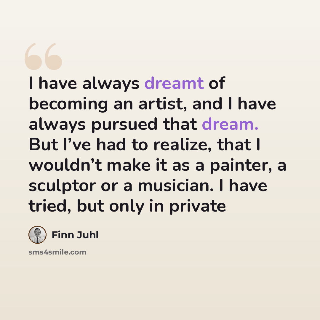 “I have always dreamt of becoming an artist, and I have always pursued that dream. But I’ve had to realize, that I wouldn’t make it as a painter, a sculptor or a musician. I have tried, but only in private” quote by Finn Juhl