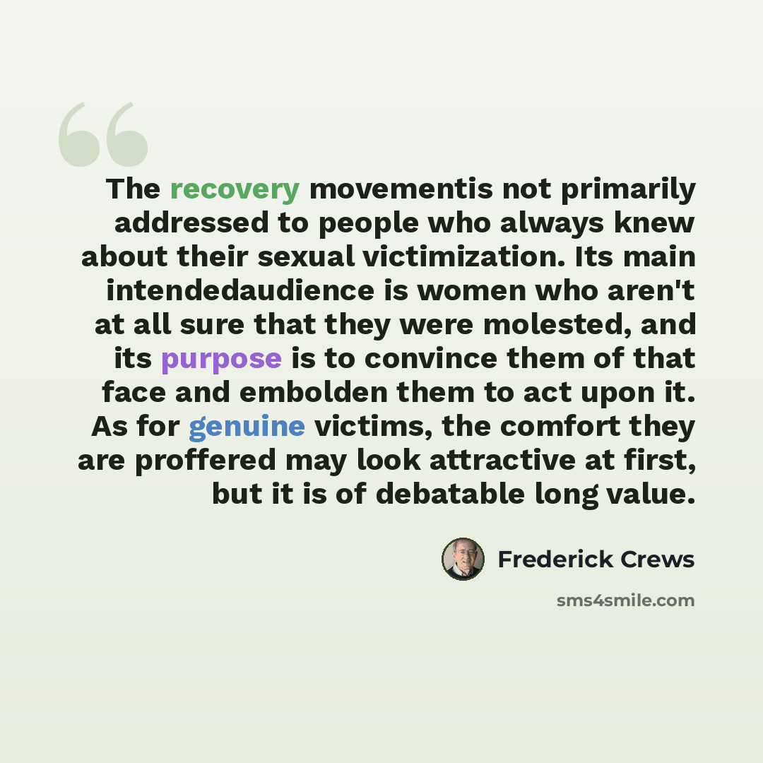 “The recovery movementis not primarily addressed to people who always knew about their sexual victimization. Its main intendedaudience is women who aren't at all sure that they were molested, and its purpose is to convince them of that face and embolden them to act upon it. As for genuine victims…” quote by Frederick Crews