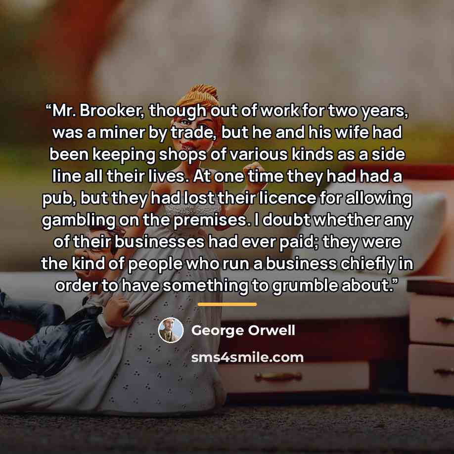 “Mr. Brooker, though out of work for two years, was a miner by trade, but he and his wife had been keeping shops of various kinds as a side line all their lives. At one time they had had a pub, but they had lost their licence for allowing gambling on the premises. I doubt whether any of their…” quote by George Orwell