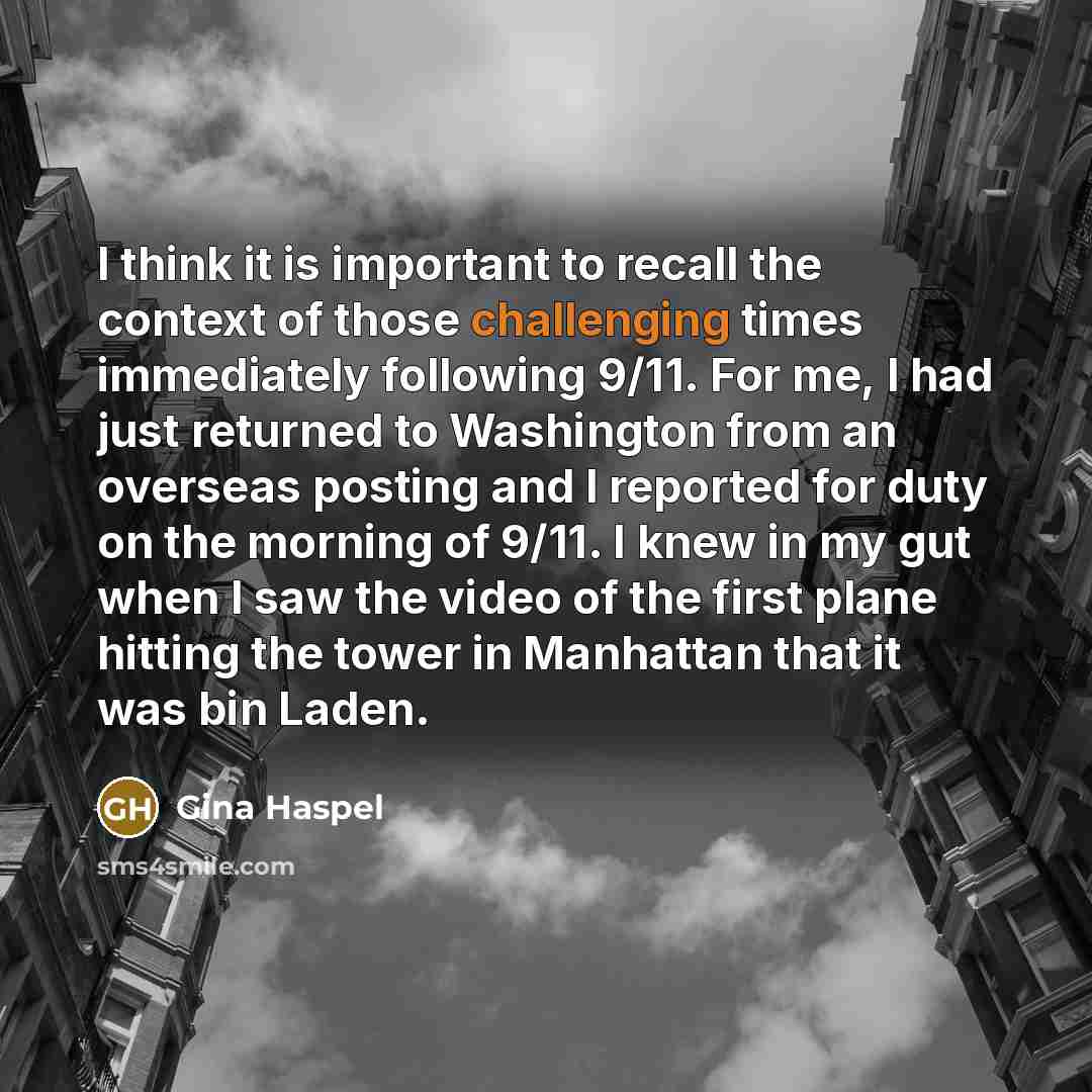 “I think it is important to recall the context of those challenging times immediately following 9/11. For me, I had just returned to Washington from an overseas posting and I reported for duty on the morning of 9/11. I knew in my gut when I saw the video of the first plane hitting the tower in…” quote by Gina Haspel