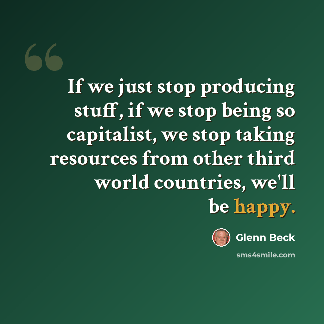 “If we just stop producing stuff, if we stop being so capitalist, we stop taking resources from other third world countries, we'll be happy.” quote by Glenn Beck