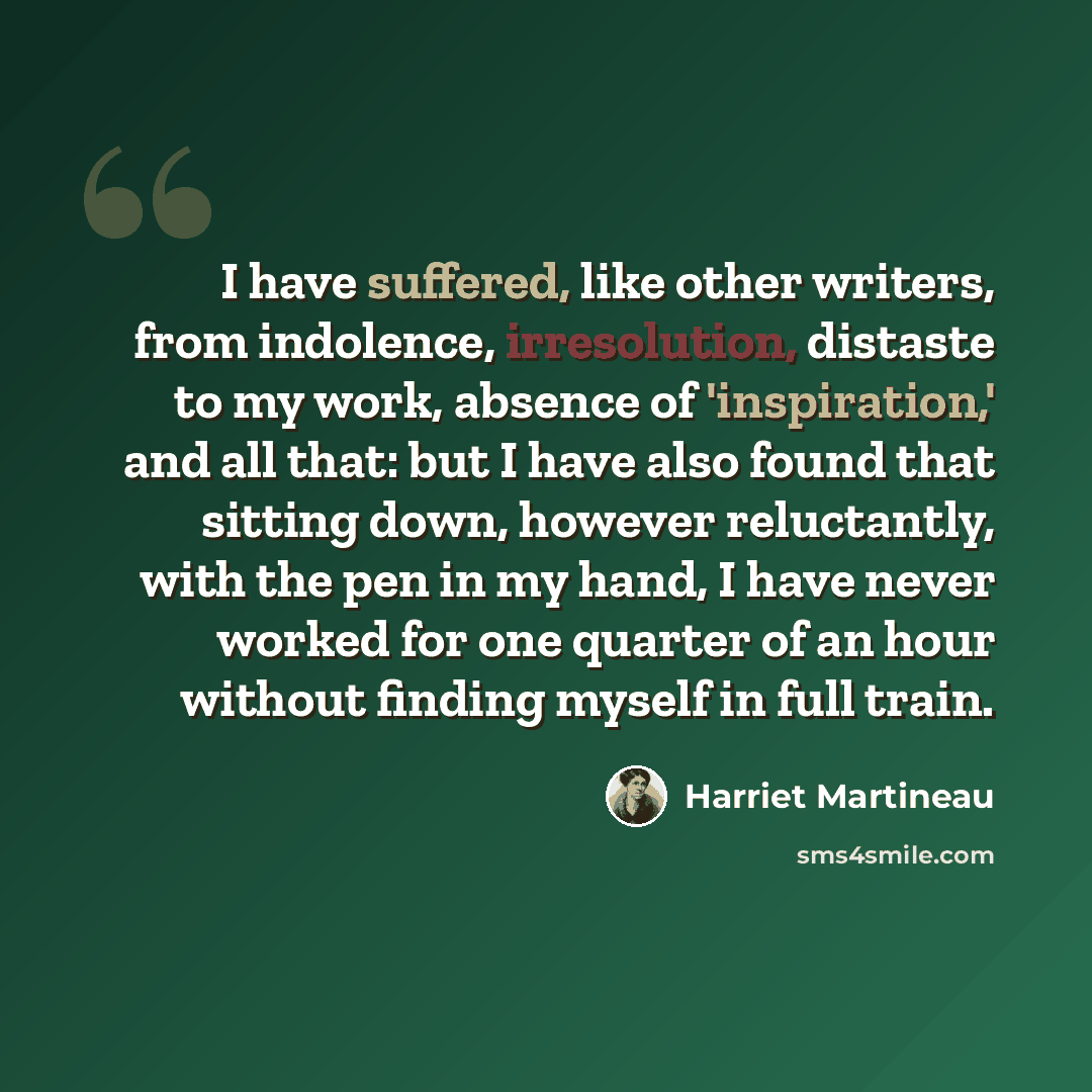 “I have suffered, like other writers, from indolence, irresolution, distaste to my work, absence of 'inspiration,' and all that: but I have also found that sitting down, however reluctantly, with the pen in my hand, I have never worked for one quarter of an hour without finding myself in full train.” quote by Harriet Martineau