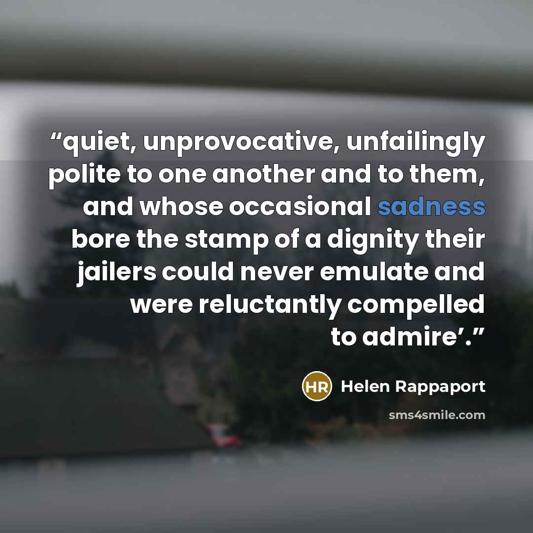 “quiet, unprovocative, unfailingly polite to one another and to them, and whose occasional sadness bore the stamp of a dignity their jailers could never emulate and were reluctantly compelled to admire’.” quote by Helen Rappaport