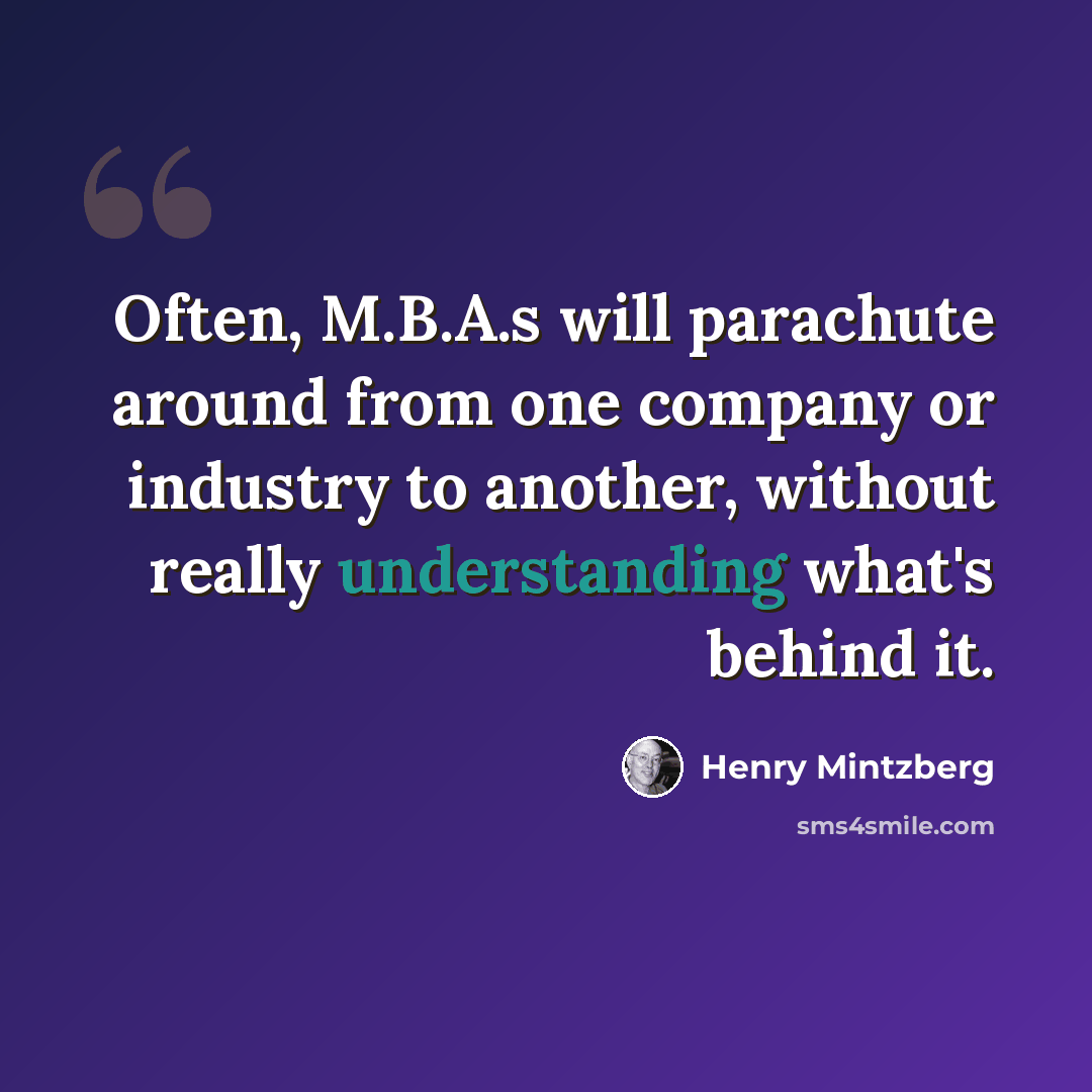 “Often, M.B.A.s will parachute around from one company or industry to another, without really understanding what's behind it.” quote by Henry Mintzberg
