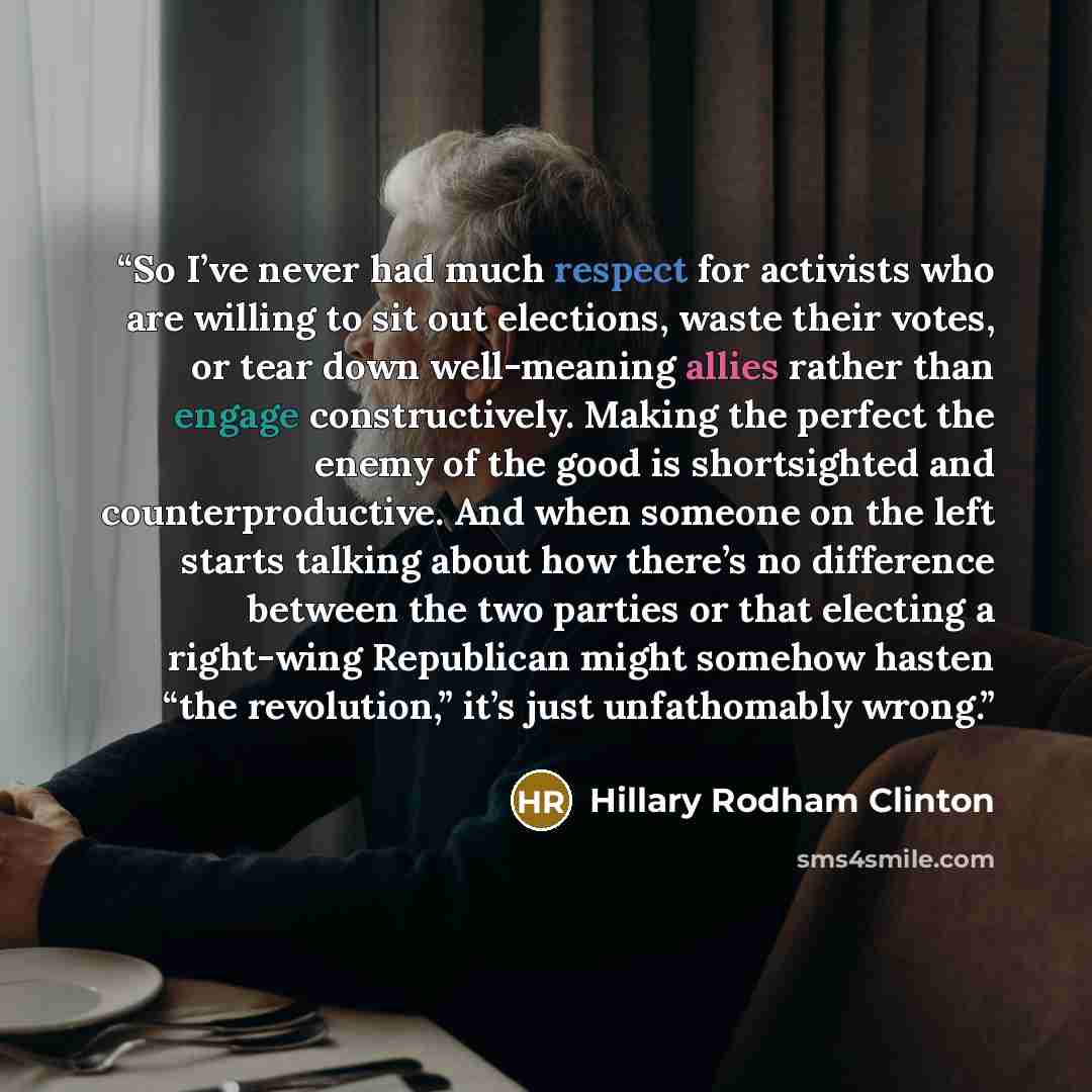 “So I’ve never had much respect for activists who are willing to sit out elections, waste their votes, or tear down well-meaning allies rather than engage constructively. Making the perfect the enemy of the good is shortsighted and counterproductive. And when someone on the left starts talking…” quote by Hillary Rodham Clinton