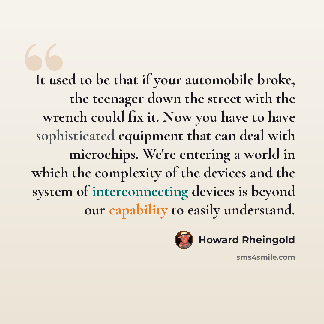 “It used to be that if your automobile broke, the teenager down the street with the wrench could fix it. Now you have to have sophisticated equipment that can deal with microchips. We're entering a world in which the complexity of the devices and the system of interconnecting devices is beyond our…” quote by Howard Rheingold