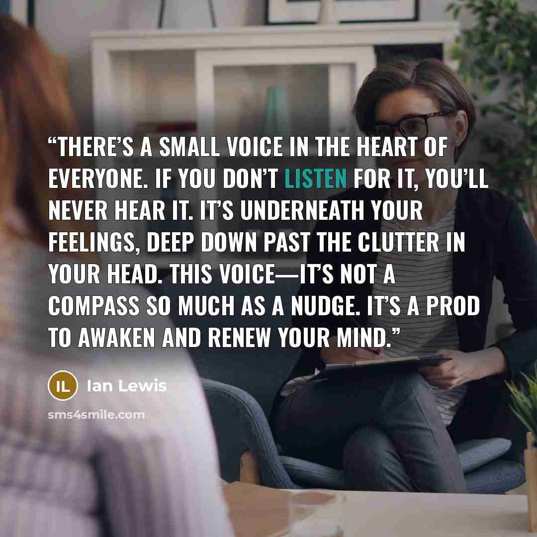 “There’s a small voice in the heart of everyone. If you don’t listen for it, you’ll never hear it. It’s underneath your feelings, deep down past the clutter in your head. This voice—it’s not a compass so much as a nudge. It’s a prod to awaken and renew your mind.” quote by Ian Lewis