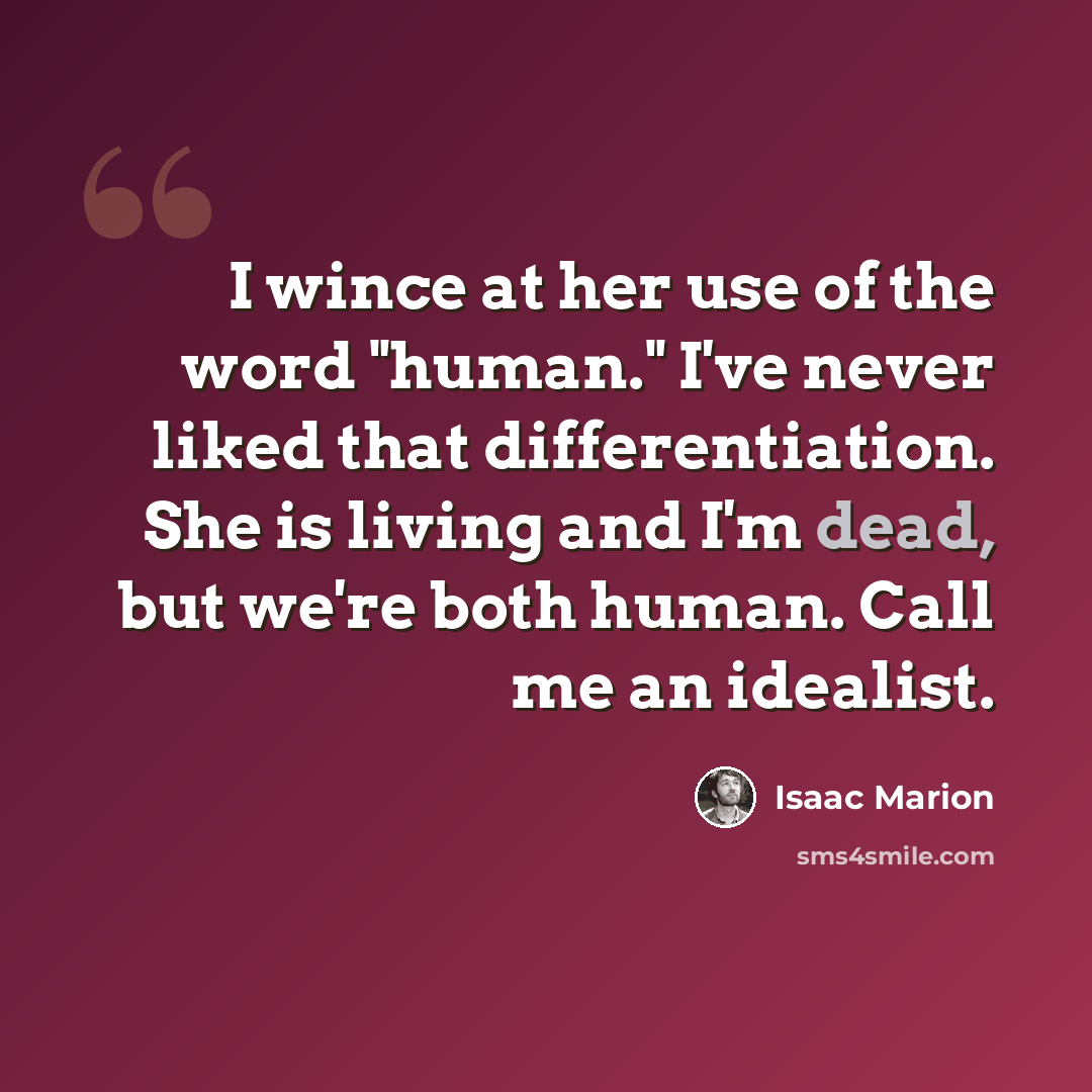 “I wince at her use of the word "human." I've never liked that differentiation. She is living and I'm dead, but we're both human. Call me an idealist.” quote by Isaac Marion