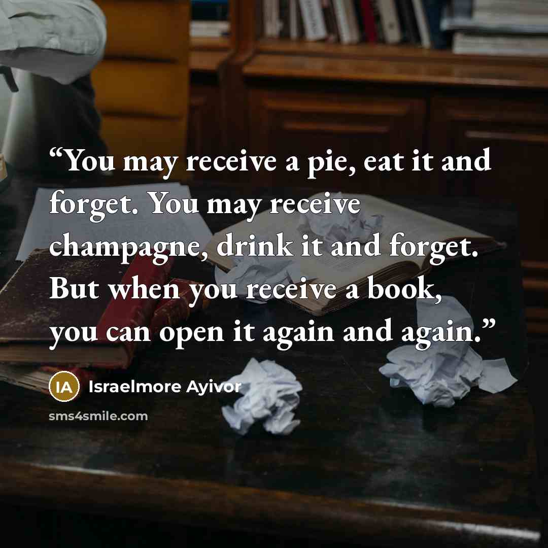 “You may receive a pie, eat it and forget. You may receive champagne, drink it and forget. But when you receive a book, you can open it again and again.” quote by Israelmore Ayivor