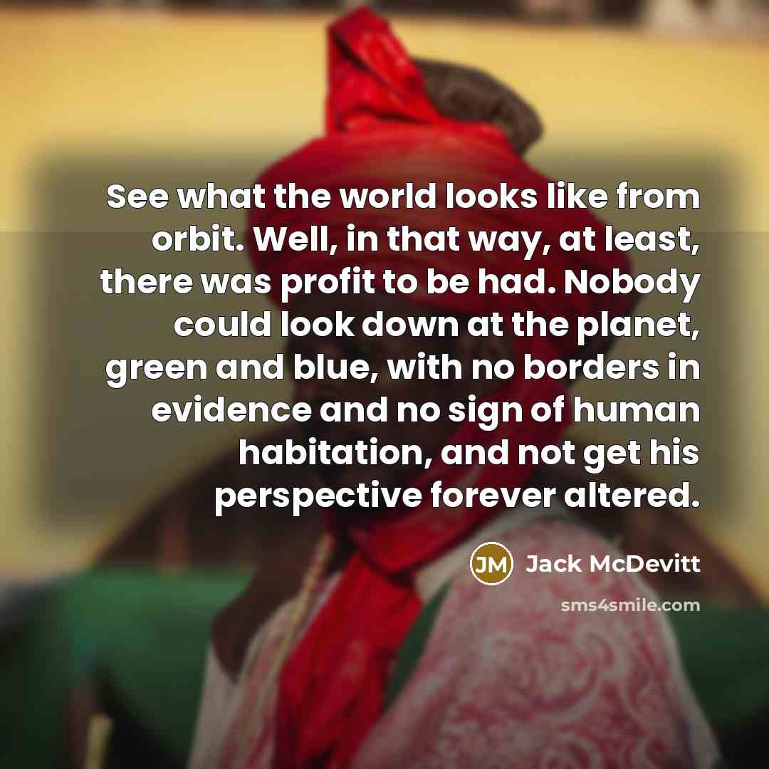 “See what the world looks like from orbit. Well, in that way, at least, there was profit to be had. Nobody could look down at the planet, green and blue, with no borders in evidence and no sign of human habitation, and not get his perspective forever altered.” quote by Jack McDevitt