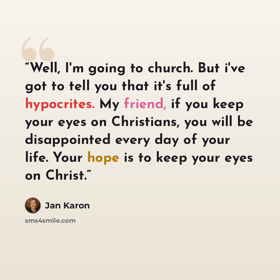 “Well, I'm going to church. But i've got to tell you that it's full of hypocrites. My friend, if you keep your eyes on Christians, you will be disappointed every day of your life. Your hope is to keep your eyes on Christ.” quote by Jan Karon