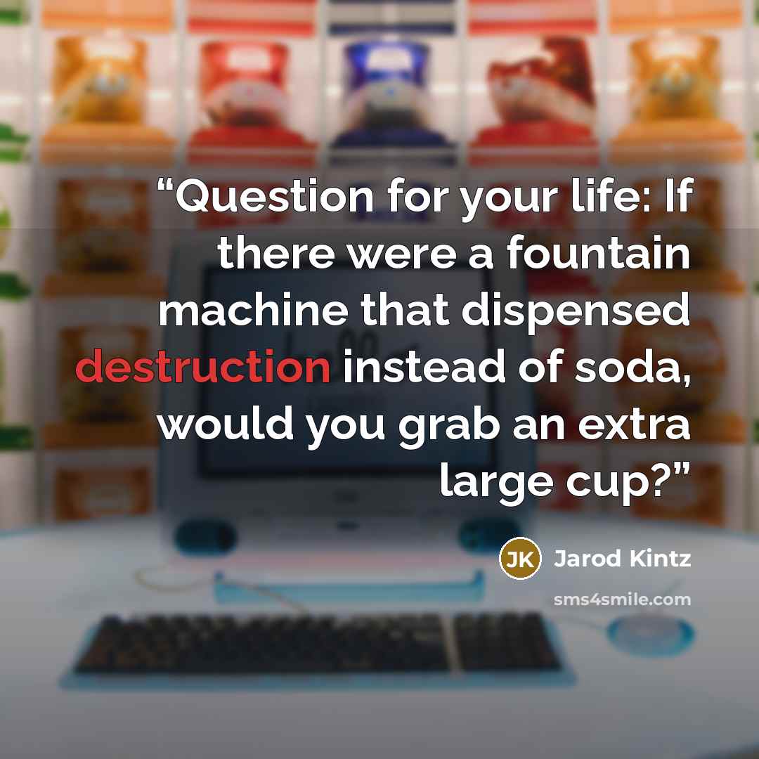 “Question for your life: If there were a fountain machine that dispensed destruction instead of soda, would you grab an extra large cup?” quote by Jarod Kintz