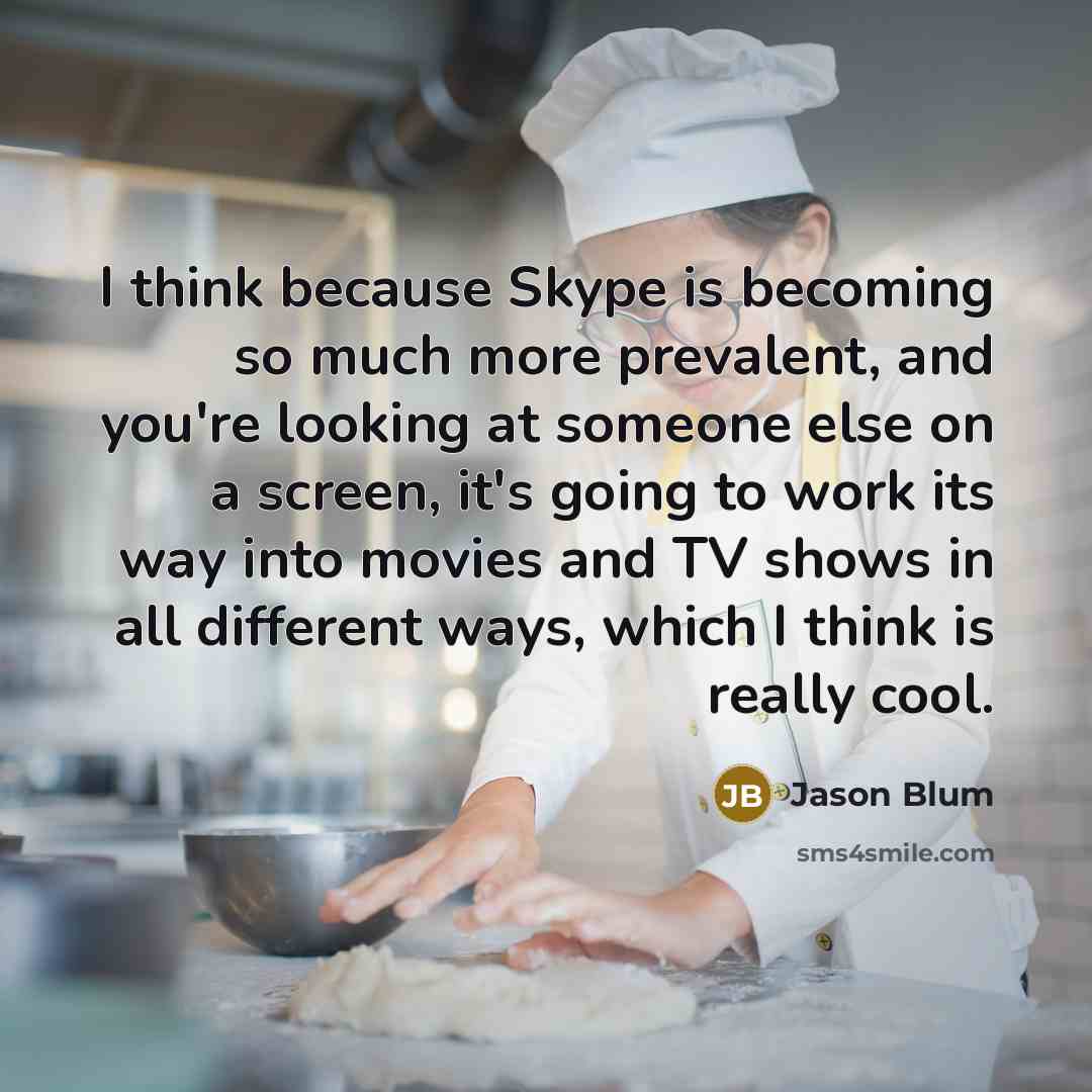 “I think because Skype is becoming so much more prevalent, and you're looking at someone else on a screen, it's going to work its way into movies and TV shows in all different ways, which I think is really cool.” quote by Jason Blum